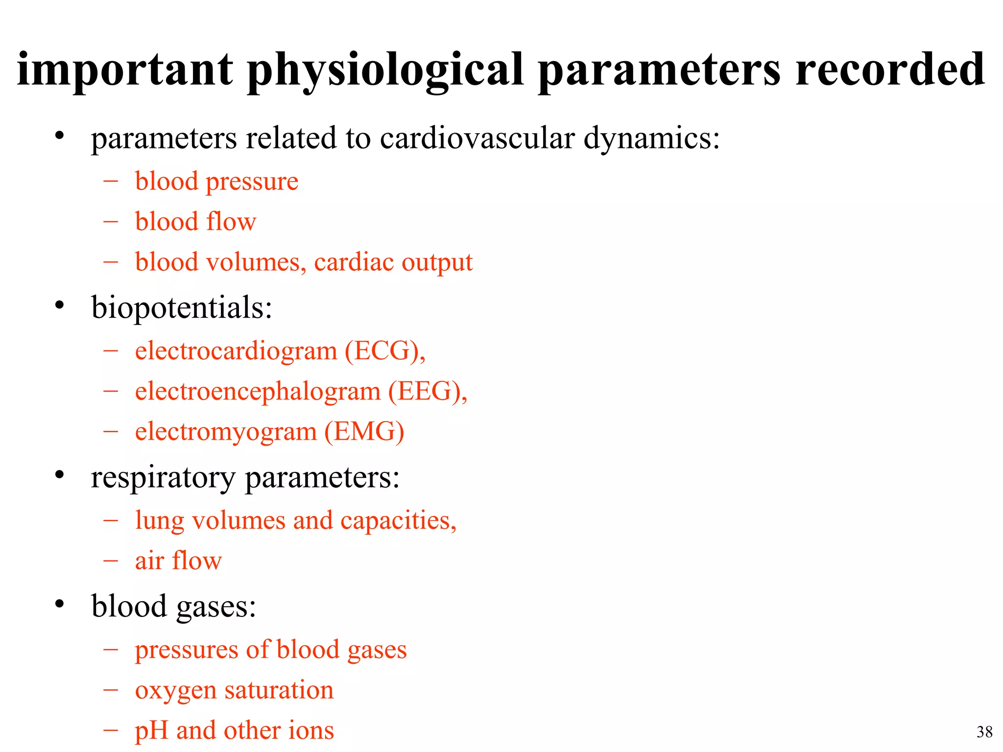 important physiological parameters recorded
• parameters related to cardiovascular dynamics:
– blood pressure
– blood flow
– blood volumes, cardiac output
• biopotentials:
– electrocardiogram (ECG),
– electroencephalogram (EEG),
– electromyogram (EMG)
• respiratory parameters:
– lung volumes and capacities,
– air flow
• blood gases:
– pressures of blood gases
– oxygen saturation
– pH and other ions 38
 
