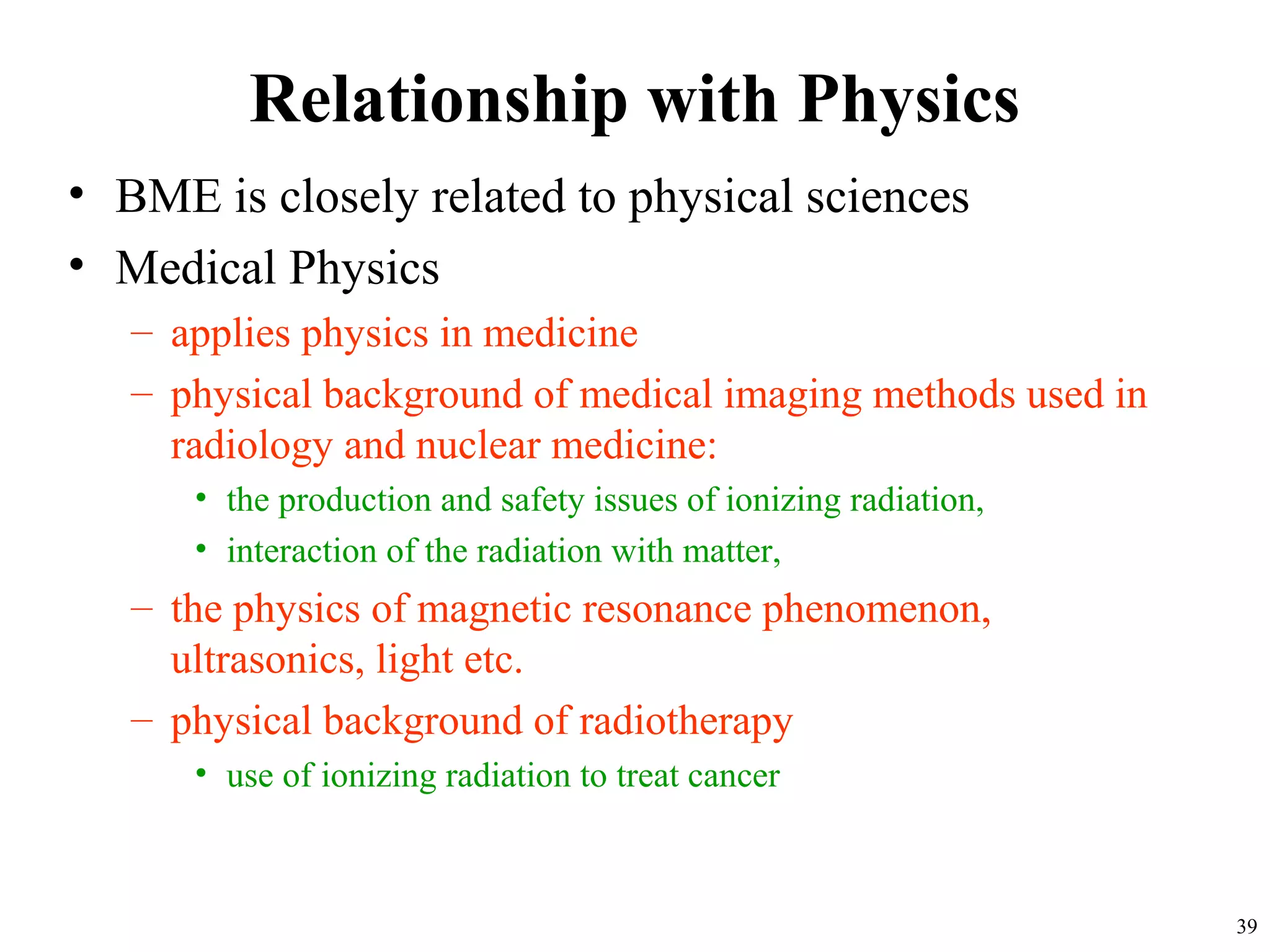 Relationship with Physics
• BME is closely related to physical sciences
• Medical Physics
– applies physics in medicine
– physical background of medical imaging methods used in
radiology and nuclear medicine:
• the production and safety issues of ionizing radiation,
• interaction of the radiation with matter,
– the physics of magnetic resonance phenomenon,
ultrasonics, light etc.
– physical background of radiotherapy
• use of ionizing radiation to treat cancer
39
 