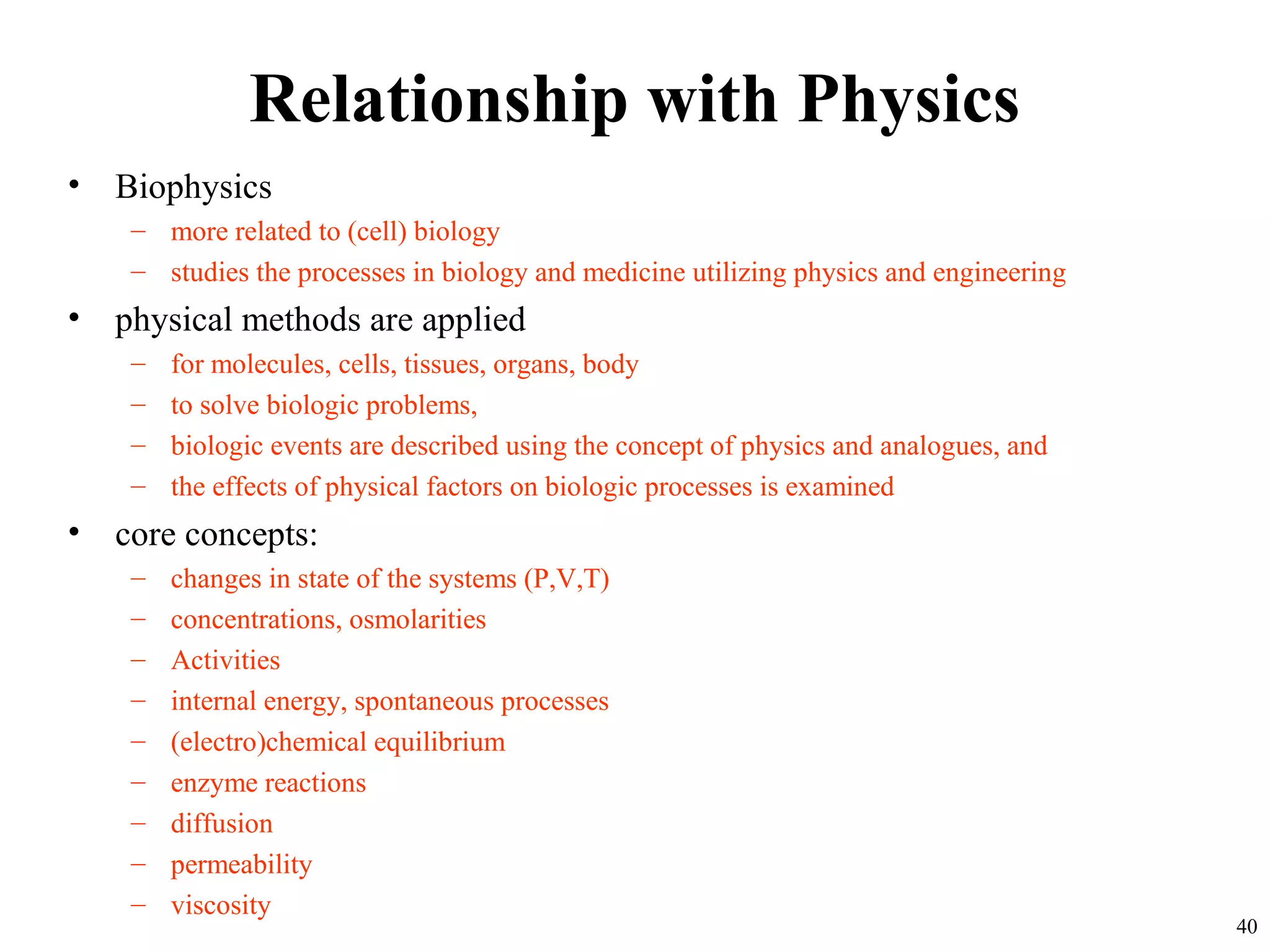 Relationship with Physics
• Biophysics
– more related to (cell) biology
– studies the processes in biology and medicine utilizing physics and engineering
• physical methods are applied
– for molecules, cells, tissues, organs, body
– to solve biologic problems,
– biologic events are described using the concept of physics and analogues, and
– the effects of physical factors on biologic processes is examined
• core concepts:
– changes in state of the systems (P,V,T)
– concentrations, osmolarities
– Activities
– internal energy, spontaneous processes
– (electro)chemical equilibrium
– enzyme reactions
– diffusion
– permeability
– viscosity
40
 