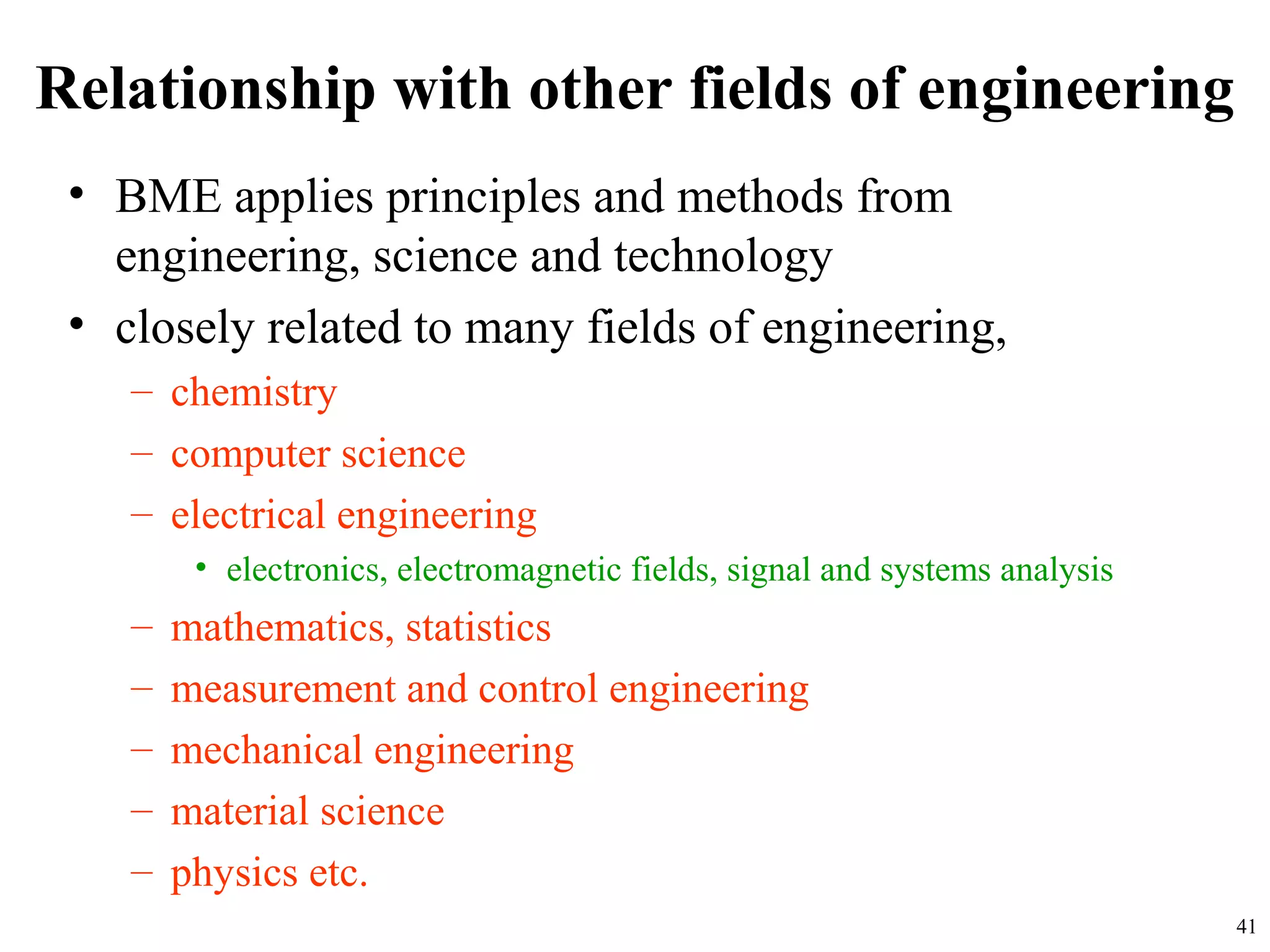 Relationship with other fields of engineering
• BME applies principles and methods from
engineering, science and technology
• closely related to many fields of engineering,
– chemistry
– computer science
– electrical engineering
• electronics, electromagnetic fields, signal and systems analysis
– mathematics, statistics
– measurement and control engineering
– mechanical engineering
– material science
– physics etc.
41
 