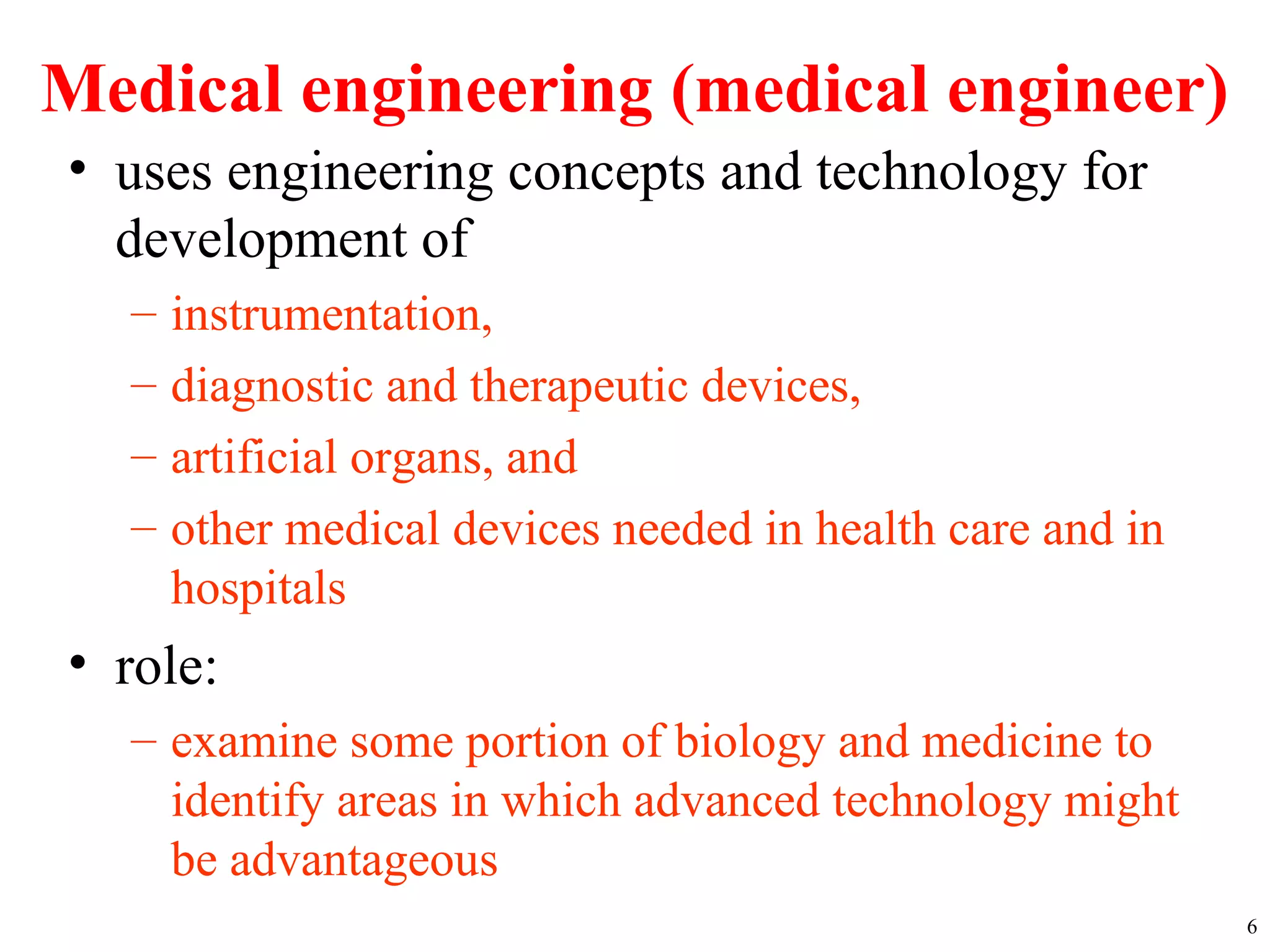 Medical engineering (medical engineer)
• uses engineering concepts and technology for
development of
– instrumentation,
– diagnostic and therapeutic devices,
– artificial organs, and
– other medical devices needed in health care and in
hospitals
• role:
– examine some portion of biology and medicine to
identify areas in which advanced technology might
be advantageous
6
 