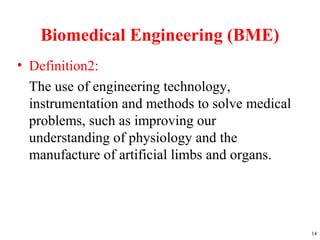 Biomedical Engineering (BME)
• Definition2:
The use of engineering technology,
instrumentation and methods to solve medical
problems, such as improving our
understanding of physiology and the
manufacture of artificial limbs and organs.
14
 