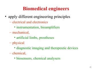 Biomedical engineers
• apply different engineering principles
– electrical and electronics
• instrumentation, bioamplifiers
– mechanical,
• artificial limbs, prostheses
– physical
• diagnostic imaging and therapeutic devices
– chemical,
• biosensors, chemical analysers
15
 
