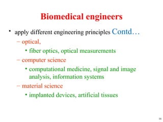 Biomedical engineers
• apply different engineering principles Contd…
– optical,
• fiber optics, optical measurements
– computer science
• computational medicine, signal and image
analysis, information systems
– material science
• implanted devices, artificial tissues
16
 