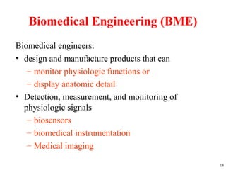 Biomedical Engineering (BME)
Biomedical engineers:
• design and manufacture products that can
– monitor physiologic functions or
– display anatomic detail
• Detection, measurement, and monitoring of
physiologic signals
– biosensors
– biomedical instrumentation
– Medical imaging
18
 