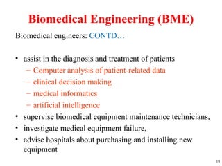 Biomedical Engineering (BME)
Biomedical engineers: CONTD…
• assist in the diagnosis and treatment of patients
– Computer analysis of patient-related data
– clinical decision making
– medical informatics
– artificial intelligence
• supervise biomedical equipment maintenance technicians,
• investigate medical equipment failure,
• advise hospitals about purchasing and installing new
equipment
19
 