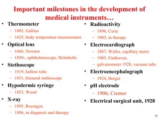 Important milestones in the development of
medical instruments…
• Thermometer
– 1603, Galileo
– 1625, body temperature measurement
• Optical lens
– 1666, Newton
– 1850-, ophthalmoscope, Helmholtz
• Stethoscope
– 1819, hollow tube
– 1851, binaural stethoscope
• Hypodermic syringe
– 1853, Wood
• X-ray
– 1895, Roentgen
– 1896, in diagnosis and therapy
20
• Radioactivity
– 1896, Curie
– 1903, in therapy
• Electrocardiograph
– 1887, Waller, capillary meter
– 1903, Einthoven,
– galvanometer 1928, vacuum tube
• Electroencephalograph
– 1924, Berger
• pH electrode
– 1906, Cremer
• Electrical surgical unit, 1928
 