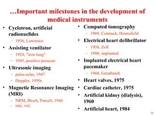…Important milestones in the development of
medical instruments
• Cyclotron, artificial
radionuclides
– 1936, Lawrence
• Assisting ventilator
– 1928, "iron lung"
– 1945, positive pressure
• Ultrasonic imaging
– pulse-echo, 1947
– Doppler, 1950s
• Magnetic Resonance Imaging
(MRI)
– NRM, Bloch, Purcell, 1946
– MRI, 1982
21
• Computed tomography
– 1969, Cormack, Hounsfield
• Electrical heart defibrillator
– 1956, Zoll
– 1980, implanted
• Implanted electrical heart
pacemaker
– 1960, Greatbatch
• Heart valves, 1975
• Cardiac catheter, 1975
• Artificial kidney (dialysis),
1960
• Artificial heart, 1984
 