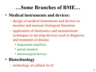 …Some Branches of BME…
• Medical instruments and devices:
– design of medical instruments and devices to
monitor and measure biological functions
– application of electronics and measurement
techniques to develop devices used in diagnosis
and treatment of disease
• biopotential amplifiers
• patient monitors
• electrosurgical devices
• Biotechnology
– technology at cellular level
25
 