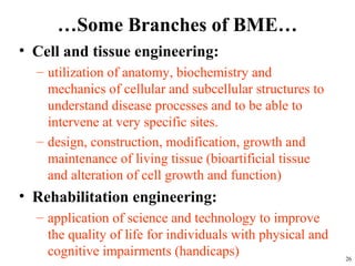 …Some Branches of BME…
• Cell and tissue engineering:
– utilization of anatomy, biochemistry and
mechanics of cellular and subcellular structures to
understand disease processes and to be able to
intervene at very specific sites.
– design, construction, modification, growth and
maintenance of living tissue (bioartificial tissue
and alteration of cell growth and function)
• Rehabilitation engineering:
– application of science and technology to improve
the quality of life for individuals with physical and
cognitive impairments (handicaps) 26
 