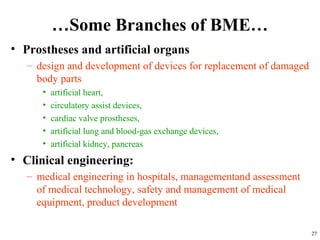 …Some Branches of BME…
• Prostheses and artificial organs
– design and development of devices for replacement of damaged
body parts
• artificial heart,
• circulatory assist devices,
• cardiac valve prostheses,
• artificial lung and blood-gas exchange devices,
• artificial kidney, pancreas
• Clinical engineering:
– medical engineering in hospitals, managementand assessment
of medical technology, safety and management of medical
equipment, product development
27
 