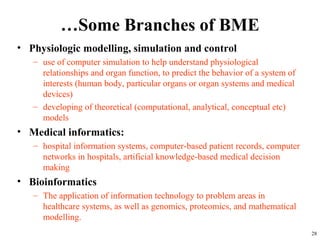 …Some Branches of BME
• Physiologic modelling, simulation and control
– use of computer simulation to help understand physiological
relationships and organ function, to predict the behavior of a system of
interests (human body, particular organs or organ systems and medical
devices)
– developing of theoretical (computational, analytical, conceptual etc)
models
• Medical informatics:
– hospital information systems, computer-based patient records, computer
networks in hospitals, artificial knowledge-based medical decision
making
• Bioinformatics
– The application of information technology to problem areas in
healthcare systems, as well as genomics, proteomics, and mathematical
modelling.
28
 