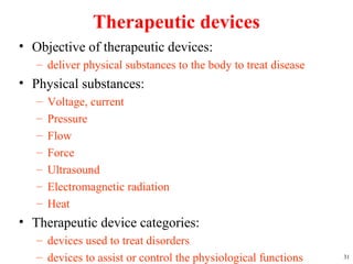 Therapeutic devices
• Objective of therapeutic devices:
– deliver physical substances to the body to treat disease
• Physical substances:
– Voltage, current
– Pressure
– Flow
– Force
– Ultrasound
– Electromagnetic radiation
– Heat
• Therapeutic device categories:
– devices used to treat disorders
– devices to assist or control the physiological functions 31
 