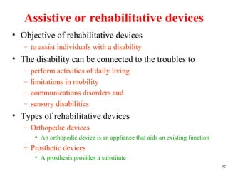 Assistive or rehabilitative devices
• Objective of rehabilitative devices
– to assist individuals with a disability
• The disability can be connected to the troubles to
– perform activities of daily living
– limitations in mobility
– communications disorders and
– sensory disabilities
• Types of rehabilitative devices
– Orthopedic devices
• An orthopedic device is an appliance that aids an existing function
– Prosthetic devices
• A prosthesis provides a substitute
32
 
