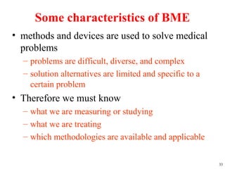 Some characteristics of BME
• methods and devices are used to solve medical
problems
– problems are difficult, diverse, and complex
– solution alternatives are limited and specific to a
certain problem
• Therefore we must know
– what we are measuring or studying
– what we are treating
– which methodologies are available and applicable
33
 