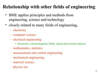Relationship with other fields of engineering
• BME applies principles and methods from
engineering, science and technology
• closely related to many fields of engineering,
– chemistry
– computer science
– electrical engineering
• electronics, electromagnetic fields, signal and systems analysis
– mathematics, statistics
– measurement and control engineering
– mechanical engineering
– material science
– physics etc.
41
 
