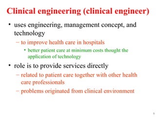 Clinical engineering (clinical engineer)
• uses engineering, management concept, and
technology
– to improve health care in hospitals
• better patient care at minimum costs thought the
application of technology
• role is to provide services directly
– related to patient care together with other health
care professionals
– problems originated from clinical environment
7
 