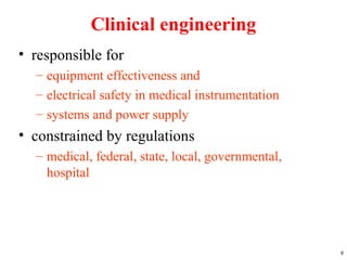 Clinical engineering
• responsible for
– equipment effectiveness and
– electrical safety in medical instrumentation
– systems and power supply
• constrained by regulations
– medical, federal, state, local, governmental,
hospital
8
 