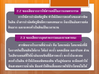 การใช้สารกาจัดศัตรูพืช ทาให้เกิดการตกค้างของสารพิษ
ในดิน ถ้าสารกาจัดศัตรูพืชมีความคงทนมาก ก็จะเป็ นอันตรายต่อ
ดินมาก และจะตกค้างในดินเป็ นเวลานาน
2.2 ของเสียจากการใช้สารเคมีในการเกษตรกรรม
สารพิษจากโรงงานที่น่ากลัว คือ โลหะหนัก โลหะหนักที่มี
โอกาสปนเปื้ อนดินได้มาก ได้แก่ ตะกั่ว แคดเมียม และปรอท ส่วน
ไอเสียรถยนต์ที่ใช้น้ามันเบนซินที่มีสารตะกั่ว ตะกั่วก็จะสะสม
ตกค้างในดิน ทาให้เกิดมลพิษของดิน หรืออู่ซ่อมรถ จะมีผลทาให้
ดินสะสมคราบน้ามัน มีผลทาให้ดินเสื่อมสภาพใช้ประโยชน์ไม่ได้
2.3 ของเสียจากอุตสาหกรรมและยานพาหนะ
 