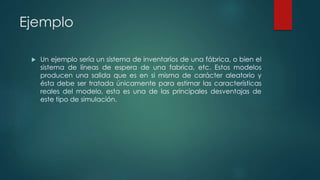 Ejemplo
 Un ejemplo sería un sistema de inventarios de una fábrica, o bien el
sistema de líneas de espera de una fabrica, etc. Estos modelos
producen una salida que es en si misma de carácter aleatorio y
ésta debe ser tratada únicamente para estimar las características
reales del modelo, esta es una de las principales desventajas de
este tipo de simulación.
 