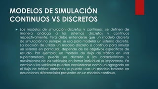 MODELOS DE SIMULACIÓN
CONTINUOS VS DISCRETOS
 Los modelos de simulación discretos y continuos, se definen de
manera análogo a los sistemas discretos y continuos
respectivamente. Pero debe entenderse que un modelo discreto
de simulación no siempre se usa para modelar un sistema discreto.
La decisión de utilizar un modelo discreto o continuo para simular
un sistema en particular, depende de los objetivos específicos de
estudio. Por ejemplo: un modelo de flujo de tráfico en una
supercarretera, puede ser discreto si las características y
movimientos de los vehículos en forma individual es importante. En
cambio si los vehículos pueden considerarse como un agregado en
el flujo de tráfico entonces se puede usar un modelo basado en
ecuaciones diferenciales presentes en un modelo continuo.
 