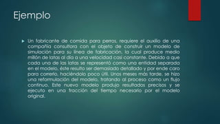Ejemplo
 Un fabricante de comida para perros, requiere el auxilio de una
compañía consultora con el objeto de construir un modelo de
simulación para su línea de fabricación, la cual produce medio
millón de latas al día a una velocidad casi constante. Debido a que
cada una de las latas se representó como una entidad separada
en el modelo, éste resulto ser demasiado detallado y por ende caro
para correrlo, haciéndolo poco útil. Unos meses más tarde, se hizo
una reformulación del modelo, tratando al proceso como un flujo
continuo. Este nuevo modelo produjo resultados precisos y se
ejecuto en una fracción del tiempo necesario por el modelo
original.
 