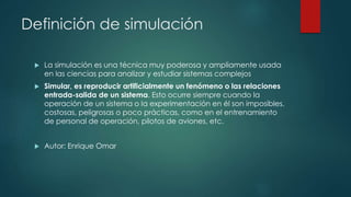 Definición de simulación
 La simulación es una técnica muy poderosa y ampliamente usada
en las ciencias para analizar y estudiar sistemas complejos
 Simular, es reproducir artificialmente un fenómeno o las relaciones
entrada-salida de un sistema. Esto ocurre siempre cuando la
operación de un sistema o la experimentación en él son imposibles,
costosas, peligrosas o poco prácticas, como en el entrenamiento
de personal de operación, pilotos de aviones, etc.
 Autor: Enrique Omar
 