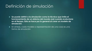 Definición de simulación
 Se puede definir a la simulación como la técnica que imita el
funcionamiento de un sistema del mundo real cuando evoluciona
en el tiempo. Esto se hace por lo general al crear un modelo de
simulación.
 En síntesis, cada modelo o representación de una cosa es una
forma de simulación
 
