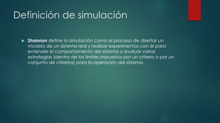 Definición de simulación
 Shannon define la simulación como el proceso de diseñar un
modelo de un sistema real y realizar experimentos con él para
entender el comportamiento del sistema o evaluar varias
estrategias (dentro de los limites impuestos por un criterio o por un
conjunto de criterios) para la operación del sistema.
 