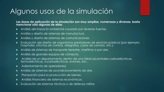 Algunos usos de la simulación
Las áreas de aplicación de la simulación son muy amplias, numerosas y diversas, basta
mencionar sólo algunas de ellas:
 Análisis del impacto ambiental causado por diversas fuentes
 Análisis y diseño de sistemas de manufactura
 Análisis y diseño de sistemas de comunicaciones
 Evaluación del diseño de organismos prestadores de servicios públicos (por ejemplo:
hospitales, oficinas de correos, telégrafos, casas de cambio, etc.).
 Análisis de sistemas de transporte terrestre, marítimo o por aire.
 Análisis de grandes equipos de cómputo.
 Análisis de un departamento dentro de una fábrica(centrales carboeléctricas,
termoeléctricas, nucleoeléctricas, aviones, etc..
 Adiestramiento de operadores).
 Análisis de sistemas de acondicionamiento de aire.
 Planeación para la producción de bienes.
 Análisis financiero de sistemas económicos.
 Evaluación de sistemas tácticos o de defensa militar.
 