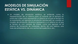 MODELOS DE SIMULACIÓN
ESTÁTICA VS. DINÁMICA
 Un modelo de simulación estática, se entiende como la
representación de un sistema para un instante (en el tiempo) en
particular o bien para representar un sistema en el que el tiempo no
es importante, por ejemplo la simulación Montecarlo; en cambio un
modelo de simulación dinámica representa a un sistema en el que
el tiempo es una variable de interés, como por ejemplo en el
sistema de transporte de materiales dentro de una fabrica, una
torre de enfriamiento de una central termoeléctrica, etc..
 