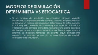 MODELOS DE SIMULACIÓN
DETERMINISTA VS ESTOCASTICA
 Si un modelo de simulación no considera ninguna variable
importante, comportándose de acuerdo con una ley probabilística,
se le llama un modelo de simulación determinista. En estos modelos
la salida queda determinada una vez que se especifican los datos
y relaciones de entrada al modelo, tomando una cierta cantidad
de tiempo de cómputo para su evaluación. Sin embargo, muchos
sistemas se modelan tomando en cuenta algún componente
aleatorio de entrada, lo que da la característica de modelo
estocástico de simulación.
 