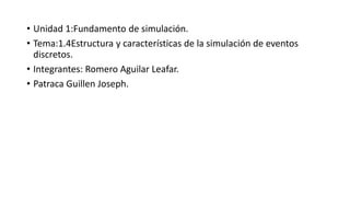• Unidad 1:Fundamento de simulación.
• Tema:1.4Estructura y características de la simulación de eventos
discretos.
• Integrantes: Romero Aguilar Leafar.
• Patraca Guillen Joseph.
 