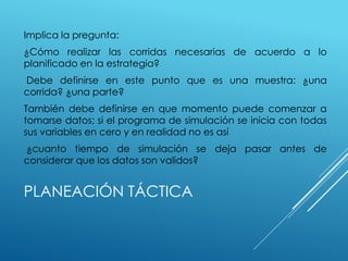 PLANEACIÓN TÁCTICA
Implica la pregunta:
¿Cómo realizar las corridas necesarias de acuerdo a lo
planificado en la estrategia?
Debe definirse en este punto que es una muestra: ¿una
corrida? ¿una parte?
También debe definirse en que momento puede comenzar a
tomarse datos; si el programa de simulación se inicia con todas
sus variables en cero y en realidad no es así
¿cuanto tiempo de simulación se deja pasar antes de
considerar que los datos son validos?
 