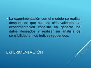 EXPERIMENTACIÓN
La experimentación con el modelo se realiza
después de que este ha sido validado. La
experimentación consiste en generar los
datos deseados y realizar un análisis de
sensibilidad en los índices requeridos.
 