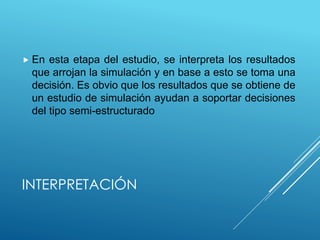 INTERPRETACIÓN
 En esta etapa del estudio, se interpreta los resultados
que arrojan la simulación y en base a esto se toma una
decisión. Es obvio que los resultados que se obtiene de
un estudio de simulación ayudan a soportar decisiones
del tipo semi-estructurado
 