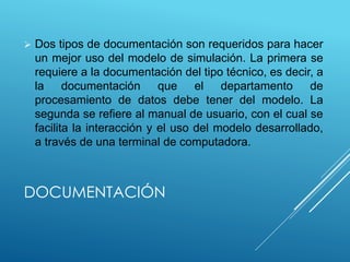 DOCUMENTACIÓN
 Dos tipos de documentación son requeridos para hacer
un mejor uso del modelo de simulación. La primera se
requiere a la documentación del tipo técnico, es decir, a
la documentación que el departamento de
procesamiento de datos debe tener del modelo. La
segunda se refiere al manual de usuario, con el cual se
facilita la interacción y el uso del modelo desarrollado,
a través de una terminal de computadora.
 