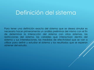 Definición del sistema
Para tener una definición exacta del sistema que se desea simular es
necesario hacer primeramente un análisis preliminar del mismo con el fin
de determinar la interacción del sistema con otros sistemas, las
restricciones del sistema, las variables que interactúan dentro del
sistema y sus interrelaciones, las medidas de efectividad que se van a
utilizar para definir y estudiar el sistema y los resultados que se esperan
obtener del estudio.
 