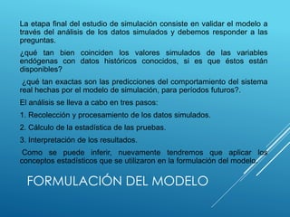 FORMULACIÓN DEL MODELO
La etapa final del estudio de simulación consiste en validar el modelo a
través del análisis de los datos simulados y debemos responder a las
preguntas.
¿qué tan bien coinciden los valores simulados de las variables
endógenas con datos históricos conocidos, si es que éstos están
disponibles?
¿qué tan exactas son las predicciones del comportamiento del sistema
real hechas por el modelo de simulación, para períodos futuros?.
El análisis se lleva a cabo en tres pasos:
1. Recolección y procesamiento de los datos simulados.
2. Cálculo de la estadística de las pruebas.
3. Interpretación de los resultados.
Como se puede inferir, nuevamente tendremos que aplicar los
conceptos estadísticos que se utilizaron en la formulación del modelo.
 