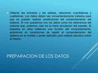 PREPARACION DE LOS DATOS
 Obtener las entradas y las salidas, relaciones cuantitativas y
cualitativas. Los datos deben ser convenientemente tratados para
que se puedan realizar predicciones del comportamiento del
sistema. Si nos quedamos con los datos como los obtenemos del
sistema real, podemos caer en la mera simulación del pasado. Si
basados en ellos hallamos una función del comportamiento,
estaremos en condiciones de repetir el comportamiento del
sistema en el modelo y poder aplicarlo para realizar estudios sobre
el mismo.
 