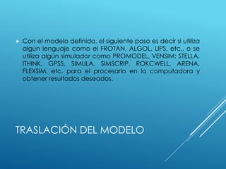 TRASLACIÓN DEL MODELO
 Con el modelo definido, el siguiente paso es decir si utiliza
algún lenguaje como el FROTAN, ALGOL, LIPS, etc., o se
utiliza algún simulador como PROMODEL, VENSIM; STELLA,
ITHINK, GPSS, SIMULA, SIMSCRIP, ROKCWELL, ARENA,
FLEXSIM, etc. para el procesarlo en la computadora y
obtener resultados deseados.
 