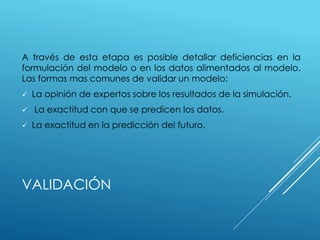 VALIDACIÓN
A través de esta etapa es posible detallar deficiencias en la
formulación del modelo o en los datos alimentados al modelo.
Las formas mas comunes de validar un modelo:
 La opinión de expertos sobre los resultados de la simulación.
 La exactitud con que se predicen los datos.
 La exactitud en la predicción del futuro.
 