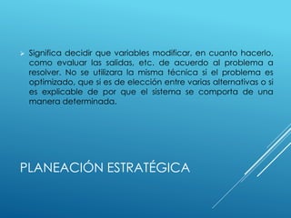 PLANEACIÓN ESTRATÉGICA
 Significa decidir que variables modificar, en cuanto hacerlo,
como evaluar las salidas, etc. de acuerdo al problema a
resolver. No se utilizara la misma técnica si el problema es
optimizado, que si es de elección entre varias alternativas o si
es explicable de por que el sistema se comporta de una
manera determinada.
 