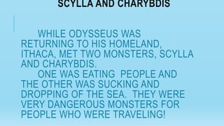 SCYLLA AND CHARYBDIS
WHILE ODYSSEUS WAS
RETURNING TO HIS HOMELAND,
ITHACA, MET TWO MONSTERS, SCYLLA
AND CHARYBDIS.
ONE WAS EATING PEOPLE AND
THE OTHER WAS SUCKING AND
DROPPING OF THE SEA. THEY WERE
VERY DANGEROUS MONSTERS FOR
PEOPLE WHO WERE TRAVELING!
 