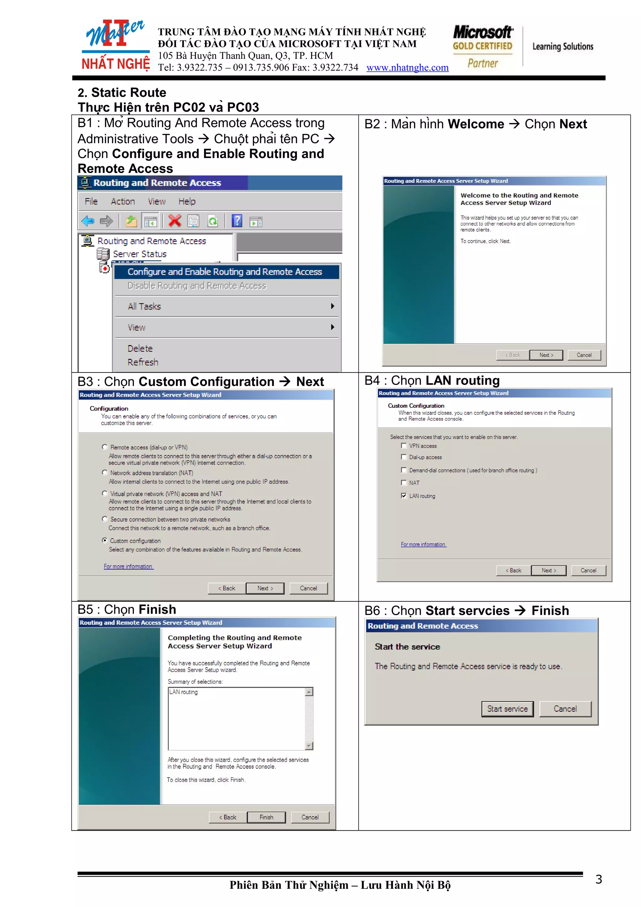 TRUNG TÂM ĐÀO TẠO MẠNG MÁY TÍNH NHẤT NGHỆ
ĐỐI TÁC ĐÀO TẠO CỦA MICROSOFT TẠI VIỆT NAM
105 Bà Huyện Thanh Quan, Q3, TP. HCM
Tel: 3.9322.735 – 0913.735.906 Fax: 3.9322.734 www.nhatnghe.com
2. Static Route
Thực Hiện trên PC02 và PC03
B1 : Mở Routing And Remote Access trong
Administrative Tools  Chuột phải tên PC 
Chọn Configure and Enable Routing and
Remote Access
B2 : Màn hình Welcome  Chọn Next
B3 : Chọn Custom Configuration  Next B4 : Chọn LAN routing
B5 : Chọn Finish B6 : Chọn Start servcies  Finish
Phiên Bản Thử Nghiệm – Lưu Hành Nội Bộ 3
 