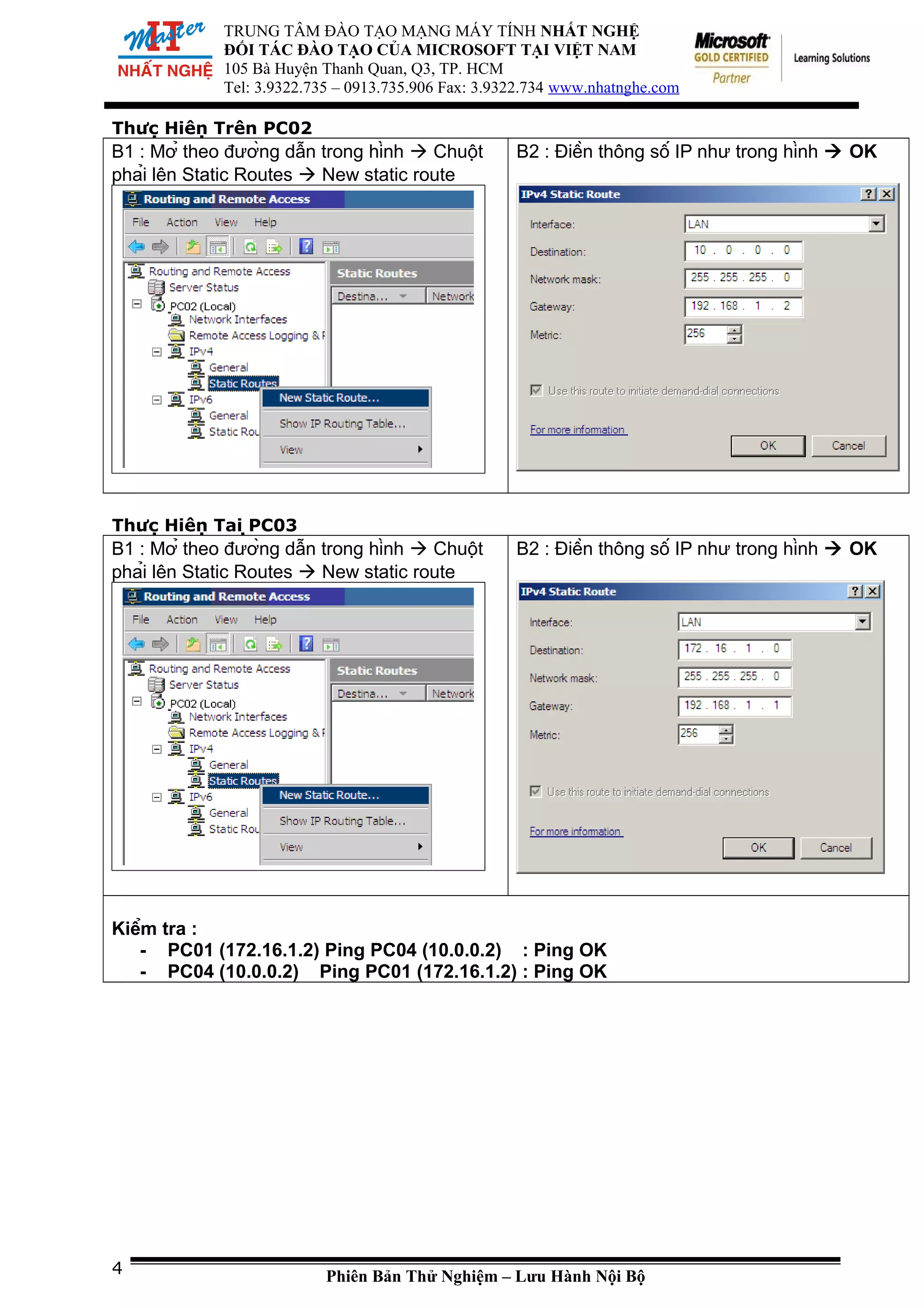 TRUNG TÂM ĐÀO TẠO MẠNG MÁY TÍNH NHẤT NGHỆ
ĐỐI TÁC ĐÀO TẠO CỦA MICROSOFT TẠI VIỆT NAM
105 Bà Huyện Thanh Quan, Q3, TP. HCM
Tel: 3.9322.735 – 0913.735.906 Fax: 3.9322.734 www.nhatnghe.com
Thực Hiện Trên PC02
B1 : Mở theo đường dẫn trong hình  Chuột
phải lên Static Routes  New static route
B2 : Điền thông số IP như trong hình  OK
Thực Hiện Tại PC03
B1 : Mở theo đường dẫn trong hình  Chuột
phải lên Static Routes  New static route
B2 : Điền thông số IP như trong hình  OK
Kiểm tra :
- PC01 (172.16.1.2) Ping PC04 (10.0.0.2) : Ping OK
- PC04 (10.0.0.2) Ping PC01 (172.16.1.2) : Ping OK
Phiên Bản Thử Nghiệm – Lưu Hành Nội Bộ4
 