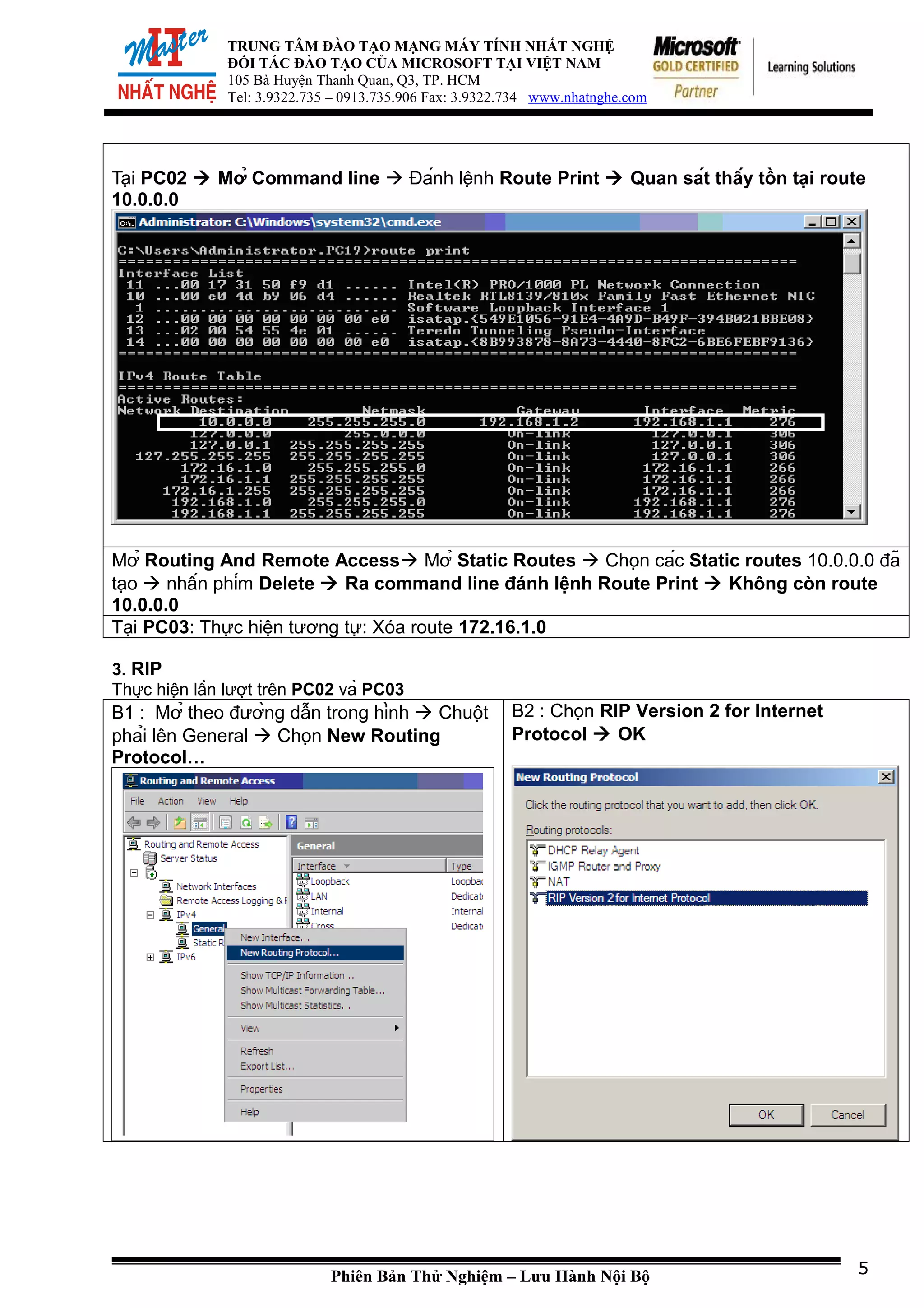 TRUNG TÂM ĐÀO TẠO MẠNG MÁY TÍNH NHẤT NGHỆ
ĐỐI TÁC ĐÀO TẠO CỦA MICROSOFT TẠI VIỆT NAM
105 Bà Huyện Thanh Quan, Q3, TP. HCM
Tel: 3.9322.735 – 0913.735.906 Fax: 3.9322.734 www.nhatnghe.com
Tại PC02  Mở Command line  Đánh lệnh Route Print  Quan sát thấy tồn tại route
10.0.0.0
Mở Routing And Remote Access Mở Static Routes  Chọn các Static routes 10.0.0.0 đã
tạo  nhấn phím Delete  Ra command line đánh lệnh Route Print  Không còn route
10.0.0.0
Tại PC03: Thực hiện tương tự: Xóa route 172.16.1.0
3. RIP
Thực hiện lần lượt trên PC02 và PC03
B1 : Mở theo đường dẫn trong hình  Chuột
phải lên General  Chọn New Routing
Protocol…
B2 : Chọn RIP Version 2 for Internet
Protocol  OK
Phiên Bản Thử Nghiệm – Lưu Hành Nội Bộ 5
 