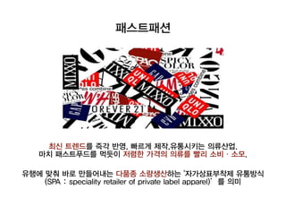 최신 트렌드를 즉각 반영, 빠르게 제작,유통시키는의류산업.
마치 패스트푸드를 먹듯이 저렴한 가격의 의류를 빨리 소비·소모.
유행에 맞춰 바로 만들어내는 다품종 소량생산하는 '자가상표부착제 유통방식
(SPA : speciality retailer of private label apparel)’를 의미
패스트패션
 
