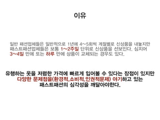 이유
일반 패션업체들은 일반적으로 1년에 4~5회씩 계절별로 신상품을 내놓지만
패스트패션업체들은 보통 1~2주일 단위로 신상품을 선보인다. 심지어
3~4일 만에 또는 하루 만에 상품이 교체되는 경우도 있다.
유행하는 옷을 저렴한 가격에 빠르게 입어볼 수 있다는 장점이 있지만
다양한 문제점을(환경적,소비적,인권적문제) 야기하고 있는
패스트패션의 심각성을 깨달아야한다.
 