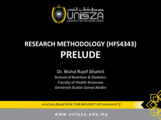 KNOWLEDGE FOR THE BENEFIT OF HUMANITYKNOWLEDGE FOR THE BENEFIT OF HUMANITY
RESEARCH METHODOLOGY (HFS4343)
PRELUDE
Dr.Dr. MohdMohd RazifRazif ShahrilShahril
School of Nutrition & DieteticsSchool of Nutrition & Dietetics
Faculty of Health SciencesFaculty of Health Sciences
UniversitiUniversiti SultanSultan ZainalZainal AbidinAbidin
1
 